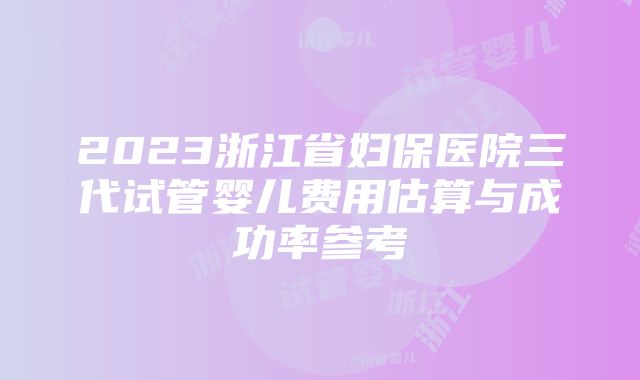 2023浙江省妇保医院三代试管婴儿费用估算与成功率参考