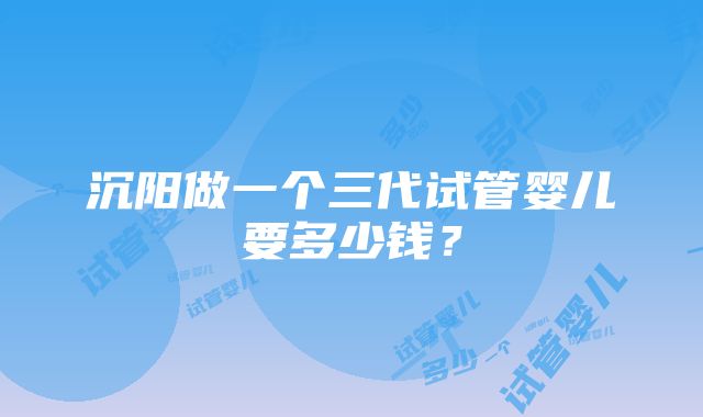 沉阳做一个三代试管婴儿要多少钱？