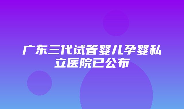 广东三代试管婴儿孕婴私立医院已公布