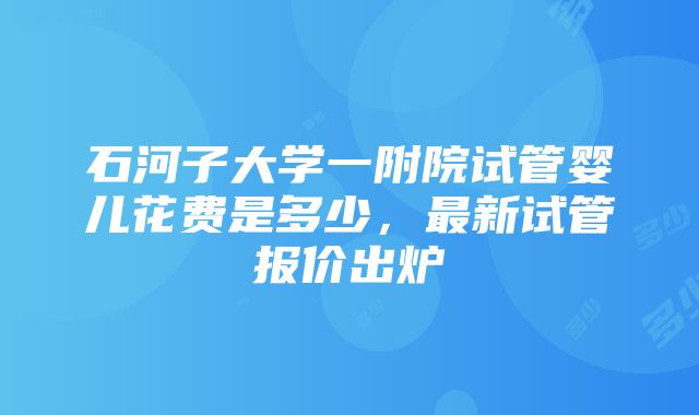 石河子大学一附院试管婴儿花费是多少，最新试管报价出炉