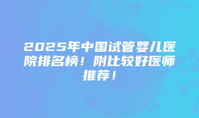 2025年中国试管婴儿医院排名榜！附比较好医师推荐！