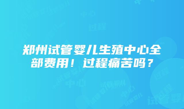 郑州试管婴儿生殖中心全部费用！过程痛苦吗？