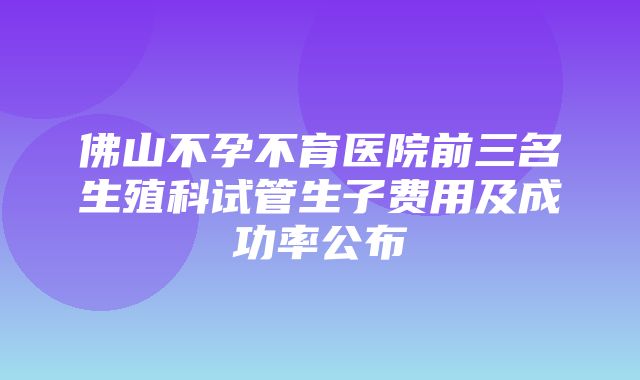 佛山不孕不育医院前三名生殖科试管生子费用及成功率公布