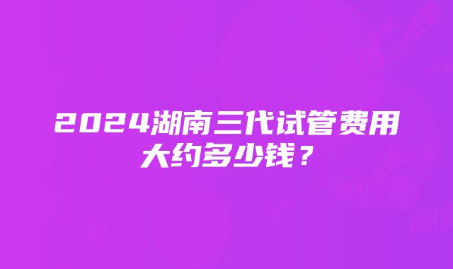 2024湖南三代试管费用大约多少钱？