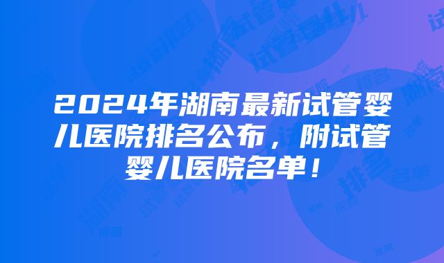 2024年湖南最新试管婴儿医院排名公布，附试管婴儿医院名单！