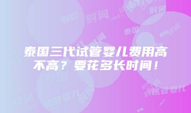 泰国三代试管婴儿费用高不高？要花多长时间！