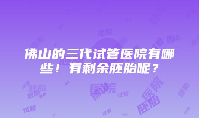 佛山的三代试管医院有哪些！有剩余胚胎呢？