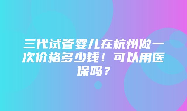 三代试管婴儿在杭州做一次价格多少钱！可以用医保吗？