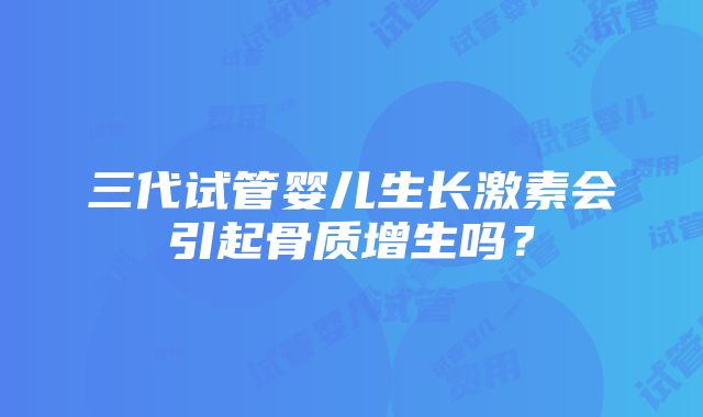 三代试管婴儿生长激素会引起骨质增生吗？