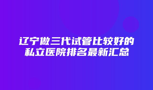 辽宁做三代试管比较好的私立医院排名最新汇总