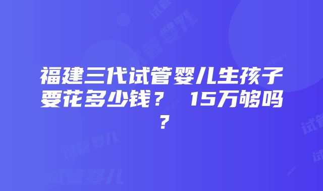 福建三代试管婴儿生孩子要花多少钱？ 15万够吗？