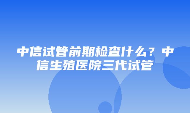 中信试管前期检查什么？中信生殖医院三代试管