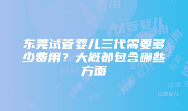 东莞试管婴儿三代需要多少费用？大概都包含哪些方面