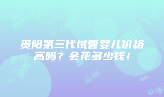 贵阳第三代试管婴儿价格高吗？会花多少钱！