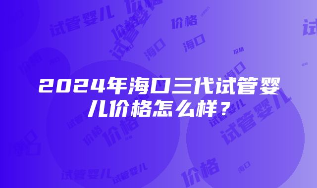 2024年海口三代试管婴儿价格怎么样？