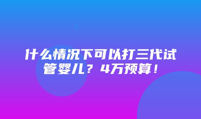 什么情况下可以打三代试管婴儿？4万预算！