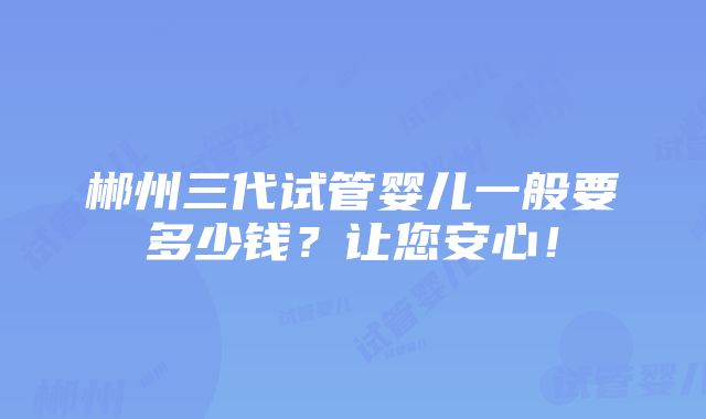 郴州三代试管婴儿一般要多少钱？让您安心！