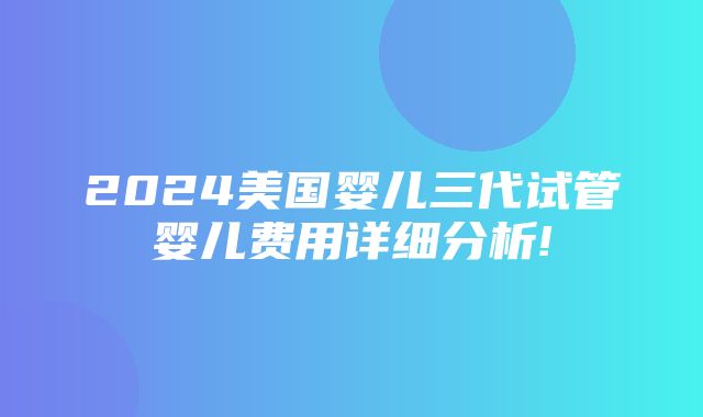 2024美国婴儿三代试管婴儿费用详细分析!