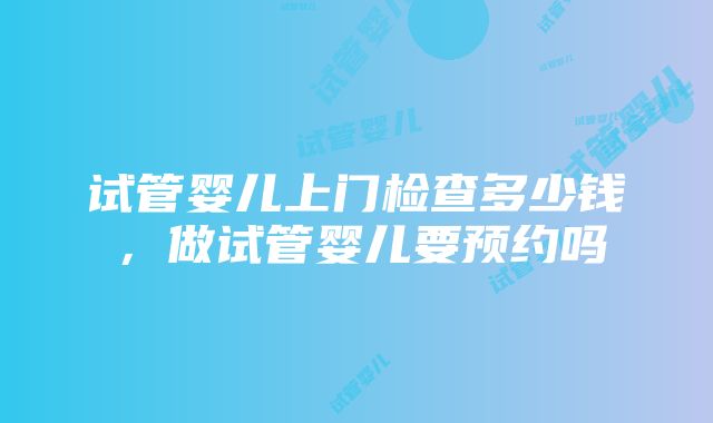 试管婴儿上门检查多少钱，做试管婴儿要预约吗