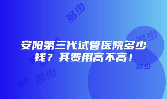 安阳第三代试管医院多少钱？其费用高不高！