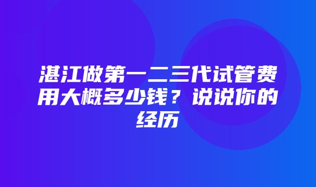 湛江做第一二三代试管费用大概多少钱？说说你的经历