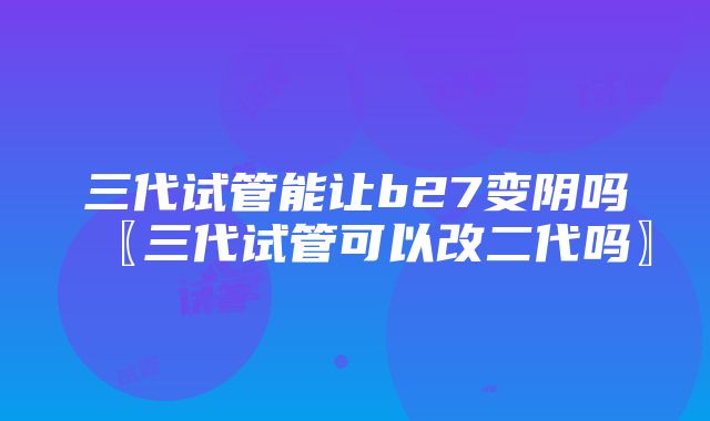 三代试管能让b27变阴吗〖三代试管可以改二代吗〗