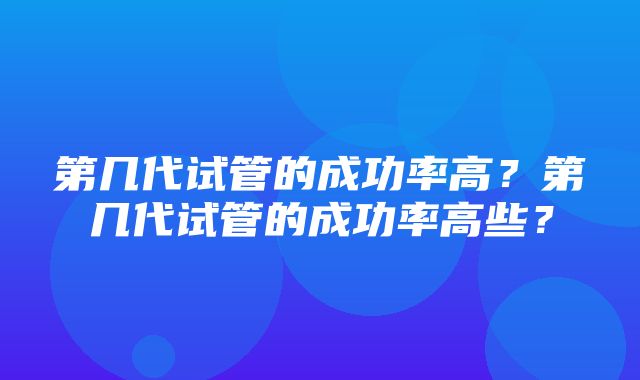 第几代试管的成功率高？第几代试管的成功率高些？