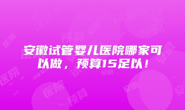 安徽试管婴儿医院哪家可以做，预算15足以！