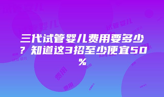 三代试管婴儿费用要多少？知道这3招至少便宜50%