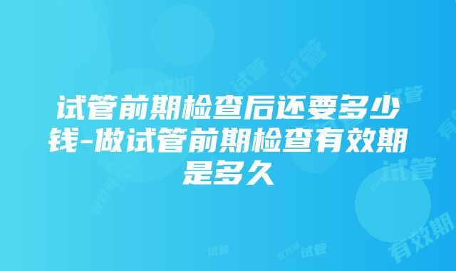 试管前期检查后还要多少钱-做试管前期检查有效期是多久