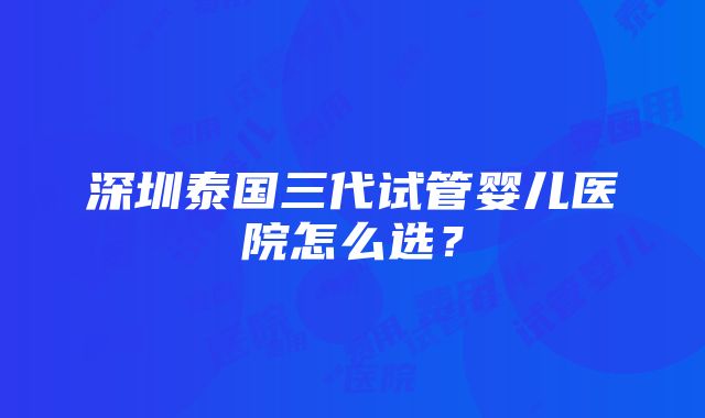 深圳泰国三代试管婴儿医院怎么选？