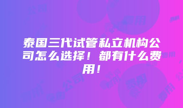 泰国三代试管私立机构公司怎么选择！都有什么费用！