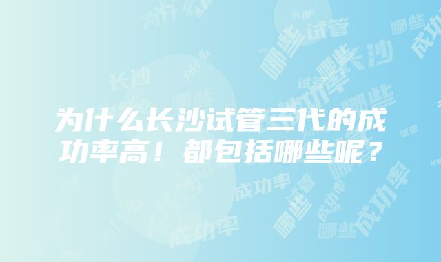 为什么长沙试管三代的成功率高！都包括哪些呢？