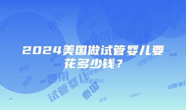 2024美国做试管婴儿要花多少钱？