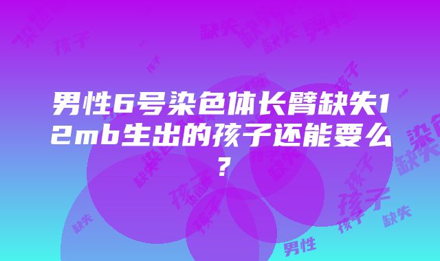 男性6号染色体长臂缺失12mb生出的孩子还能要么？