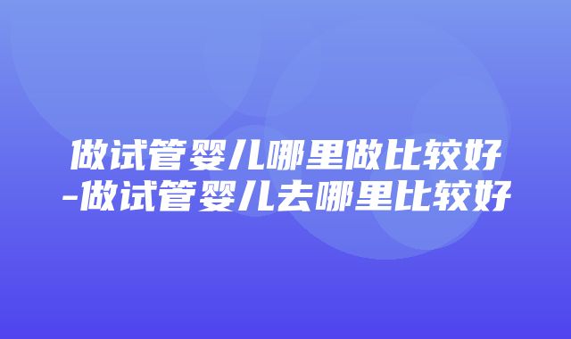 做试管婴儿哪里做比较好-做试管婴儿去哪里比较好