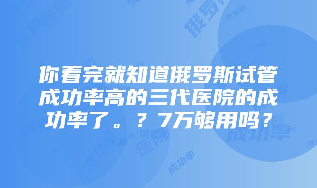 你看完就知道俄罗斯试管成功率高的三代医院的成功率了。？7万够用吗？