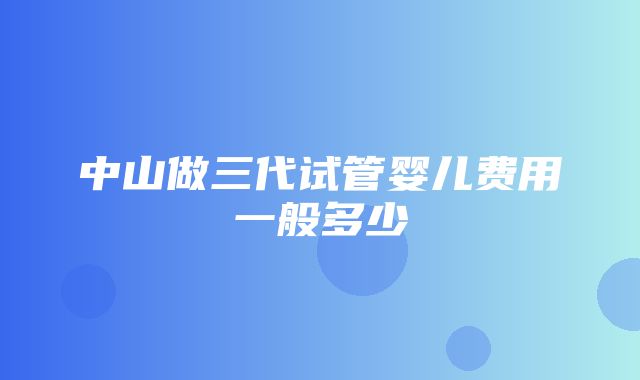 中山做三代试管婴儿费用一般多少