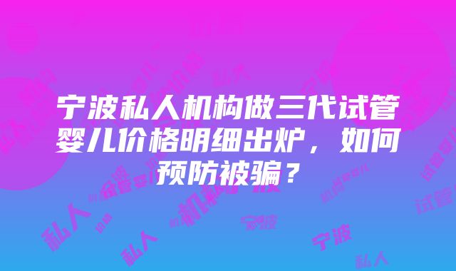 宁波私人机构做三代试管婴儿价格明细出炉，如何预防被骗？