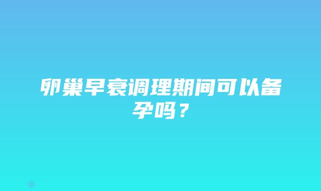 卵巢早衰调理期间可以备孕吗？