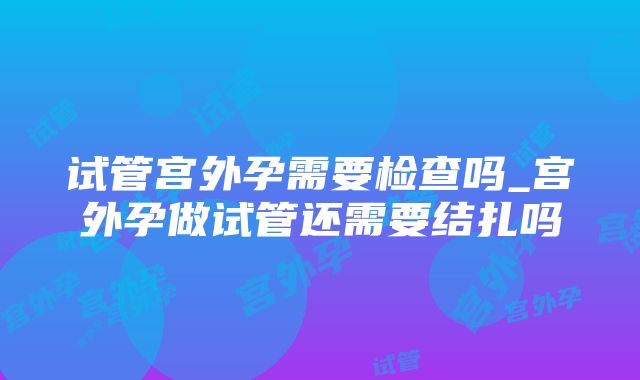 试管宫外孕需要检查吗_宫外孕做试管还需要结扎吗