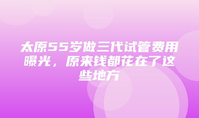 太原55岁做三代试管费用曝光，原来钱都花在了这些地方