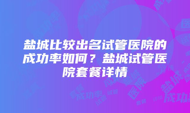 盐城比较出名试管医院的成功率如何？盐城试管医院套餐详情