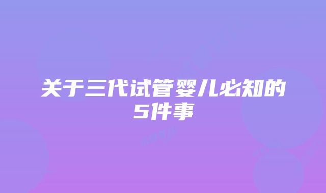 关于三代试管婴儿必知的5件事