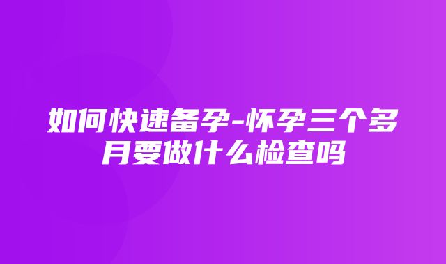 如何快速备孕-怀孕三个多月要做什么检查吗