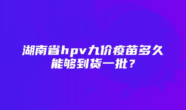 湖南省hpv九价疫苗多久能够到货一批？