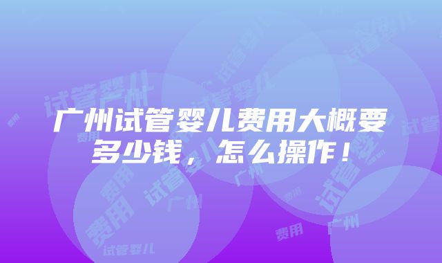 广州试管婴儿费用大概要多少钱，怎么操作！