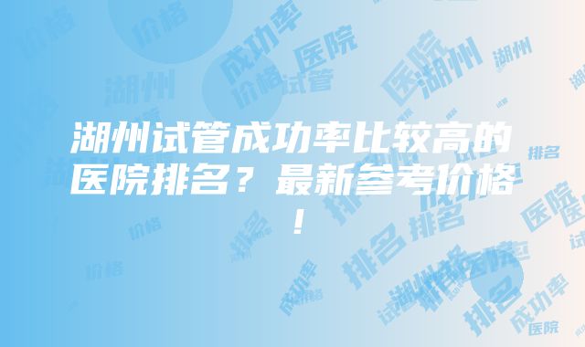 湖州试管成功率比较高的医院排名？最新参考价格！