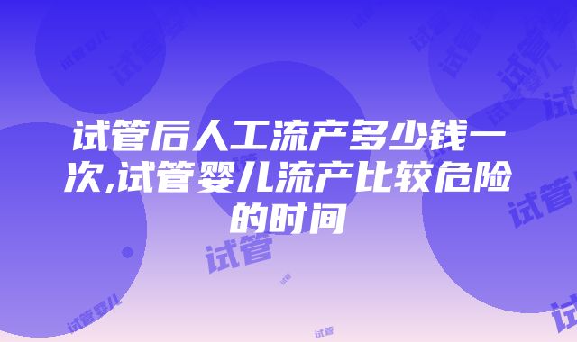 试管后人工流产多少钱一次,试管婴儿流产比较危险的时间