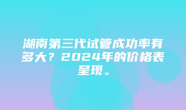 湖南第三代试管成功率有多大？2024年的价格表呈现。